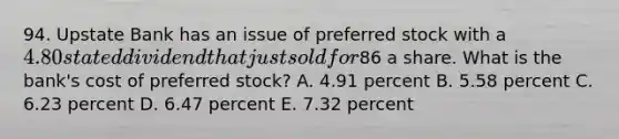 94. Upstate Bank has an issue of preferred stock with a 4.80 stated dividend that just sold for86 a share. What is the bank's cost of preferred stock? A. 4.91 percent B. 5.58 percent C. 6.23 percent D. 6.47 percent E. 7.32 percent