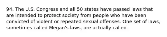 94. The U.S. Congress and all 50 states have passed laws that are intended to protect society from people who have been convicted of violent or repeated sexual offenses. One set of laws, sometimes called Megan's laws, are actually called