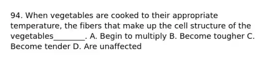 94. When vegetables are cooked to their appropriate temperature, the fibers that make up the cell structure of the vegetables________. A. Begin to multiply B. Become tougher C. Become tender D. Are unaffected