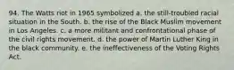 94. The Watts riot in 1965 symbolized a. the still-troubled racial situation in the South. b. the rise of the Black Muslim movement in Los Angeles. c. a more militant and confrontational phase of the civil rights movement. d. the power of Martin Luther King in the black community. e. the ineffectiveness of the Voting Rights Act.