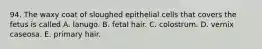 94. The waxy coat of sloughed epithelial cells that covers the fetus is called A. lanugo. B. fetal hair. C. colostrum. D. vernix caseosa. E. primary hair.