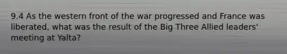 9.4 As the western front of the war progressed and France was liberated, what was the result of the Big Three Allied leaders' meeting at Yalta?