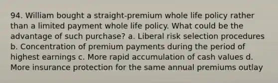 94. William bought a straight-premium whole life policy rather than a limited payment whole life policy. What could be the advantage of such purchase? a. Liberal risk selection procedures b. Concentration of premium payments during the period of highest earnings c. More rapid accumulation of cash values d. More insurance protection for the same annual premiums outlay