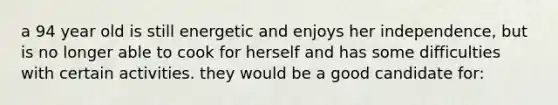 a 94 year old is still energetic and enjoys her independence, but is no longer able to cook for herself and has some difficulties with certain activities. they would be a good candidate for: