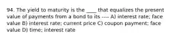 94. The yield to maturity is the ____ that equalizes the present value of payments from a bond to its ---- A) interest rate; face value B) interest rate; current price C) coupon payment; face value D) time; interest rate