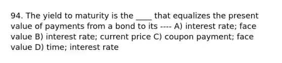 94. The yield to maturity is the ____ that equalizes the present value of payments from a bond to its ---- A) interest rate; face value B) interest rate; current price C) coupon payment; face value D) time; interest rate