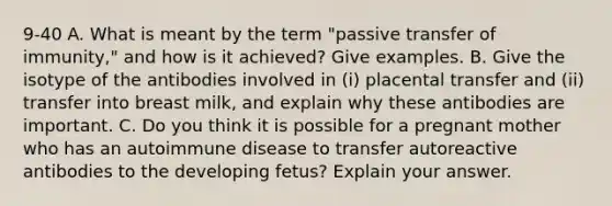 9-40 A. What is meant by the term "passive transfer of immunity," and how is it achieved? Give examples. B. Give the isotype of the antibodies involved in (i) placental transfer and (ii) transfer into breast milk, and explain why these antibodies are important. C. Do you think it is possible for a pregnant mother who has an autoimmune disease to transfer autoreactive antibodies to the developing fetus? Explain your answer.