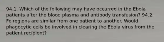 94.1. Which of the following may have occurred in the Ebola patients after the blood plasma and antibody transfusion? 94.2. Fc regions are similar from one patient to another. Would phagocytic cells be involved in clearing the Ebola virus from the patient recipient?