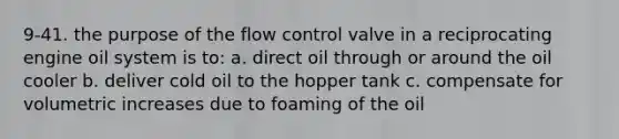 9-41. the purpose of the flow control valve in a reciprocating engine oil system is to: a. direct oil through or around the oil cooler b. deliver cold oil to the hopper tank c. compensate for volumetric increases due to foaming of the oil