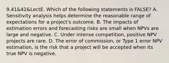 9.41&42&LectE. Which of the following statements is FALSE? A. Sensitivity analysis helps determine the reasonable range of expectations for a project's outcome. B. The impacts of estimation errors and forecasting risks are small when NPVs are large and negative. C. Under intense competition, positive NPV projects are rare. D. The error of commission, or Type 1 error NPV estimation, is the risk that a project will be accepted when its true NPV is negative.