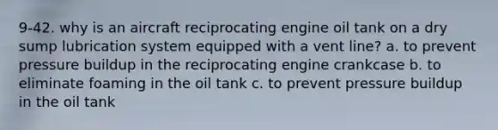 9-42. why is an aircraft reciprocating engine oil tank on a dry sump lubrication system equipped with a vent line? a. to prevent pressure buildup in the reciprocating engine crankcase b. to eliminate foaming in the oil tank c. to prevent pressure buildup in the oil tank