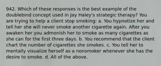 942. Which of these responses is the best example of the doublebind concept used in Jay Haley's strategic therapy? You are trying to help a client stop smoking: a. You hypnotize her and tell her she will never smoke another cigarette again. After you awaken her you admonish her to smoke as many cigarettes as she can for the first three days. b. You recommend that the client chart the number of cigarettes she smokes. c. You tell her to mentally visualize herself as a nonsmoker whenever she has the desire to smoke. d. All of the above.