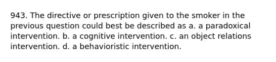 943. The directive or prescription given to the smoker in the previous question could best be described as a. a paradoxical intervention. b. a cognitive intervention. c. an object relations intervention. d. a behavioristic intervention.