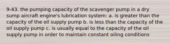 9-43. the pumping capacity of the scavenger pump in a dry sump aircraft engine's lubrication system: a. is greater than the capacity of the oil supply pump b. is less than the capacity of the oil supply pump c. is usually equal to the capacity of the oil supply pump in order to maintain constant oiling conditions