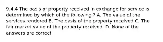 9.4.4 The basis of property received in exchange for service is determined by which of the following ? A. The value of the services rendered B. The basis of the property received C. The fair market value of the property received. D. None of the answers are correct