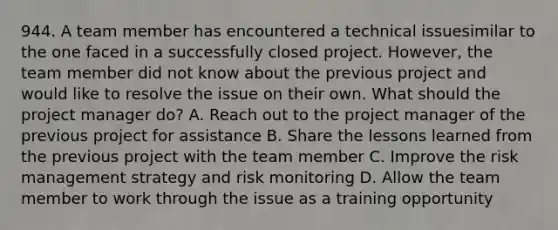 944. A team member has encountered a technical issuesimilar to the one faced in a successfully closed project. However, the team member did not know about the previous project and would like to resolve the issue on their own. What should the project manager do? A. Reach out to the project manager of the previous project for assistance B. Share the lessons learned from the previous project with the team member C. Improve the risk management strategy and risk monitoring D. Allow the team member to work through the issue as a training opportunity