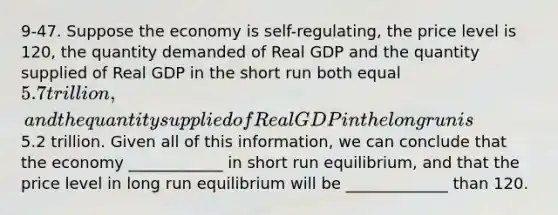 9-47. Suppose the economy is self-regulating, the price level is 120, the quantity demanded of Real GDP and the quantity supplied of Real GDP in the short run both equal 5.7 trillion, and the quantity supplied of Real GDP in the long run is5.2 trillion. Given all of this information, we can conclude that the economy ____________ in short run equilibrium, and that the price level in long run equilibrium will be _____________ than 120.