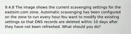 9.4.8 The image shows the current scavenging settings for the eastsim.com zone. Automatic scavenging has been configured on the zone to run every hour.You want to modify the existing settings so that DNS records are deleted within 10 days after they have not been refreshed. What should you do?