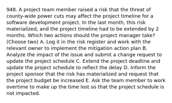 948. A project team member raised a risk that the threat of county-wide power cuts may affect the project timeline for a software development project. In the last month, this risk materialized, and the project timeline had to be extended by 2 months. Which two actions should the project manager take? (Choose two) A. Log it in the risk register and work with the relevant owner to implement the mitigation action plan B. Analyze the impact of the issue and submit a change request to update the project schedule C. Extend the project deadline and update the project schedule to reflect the delay D. Inform the project sponsor that the risk has materialized and request that the project budget be increased E. Ask the team member to work overtime to make up the time lost so that the project schedule is not impacted.