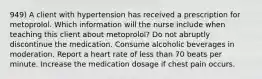 949) A client with hypertension has received a prescription for metoprolol. Which information will the nurse include when teaching this client about metoprolol? Do not abruptly discontinue the medication. Consume alcoholic beverages in moderation. Report a heart rate of less than 70 beats per minute. Increase the medication dosage if chest pain occurs.