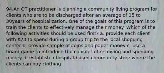 94.An OT practitioner is planning a community living program for clients who are to be discharged after an average of 25 to 30years of hospitalization. One of the goals of this program is to train the clients to effectively manage their money. Which of the following activities should be used first? a. provide each client with 23 to spend during a group trip to the local shopping center b. provide sample of coins and paper money c. use a board game to introduce the concept of receiving and spending money d. establish a hospital-based community store where the clients can buy clothing