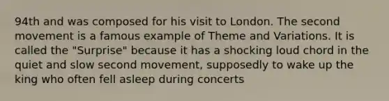 94th and was composed for his visit to London. The second movement is a famous example of Theme and Variations. It is called the "Surprise" because it has a shocking loud chord in the quiet and slow second movement, supposedly to wake up the king who often fell asleep during concerts