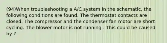 (94)When troubleshooting a A/C system in the schematic, the following conditions are found. The thermostat contacts are closed. The compressor and the condenser fan motor are short cycling. The blower motor is not running . This could be caused by ?