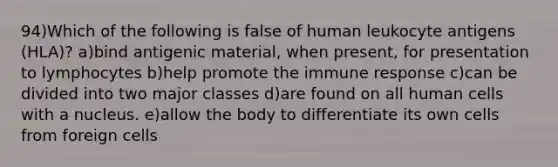 94)Which of the following is false of human leukocyte antigens (HLA)? a)bind antigenic material, when present, for presentation to lymphocytes b)help promote the immune response c)can be divided into two major classes d)are found on all human cells with a nucleus. e)allow the body to differentiate its own cells from foreign cells