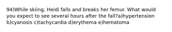 94)While skiing, Heidi falls and breaks her femur. What would you expect to see several hours after the fall?a)hypertension b)cyanosis c)tachycardia d)erythema e)hematoma