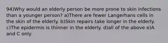 94)Why would an elderly person be more prone to skin infections than a younger person? a)There are fewer Langerhans cells in the skin of the elderly. b)Skin repairs take longer in the elderly. c)The epidermis is thinner in the elderly. d)all of the above e)A and C only