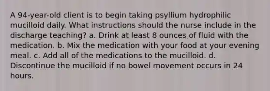 A 94-year-old client is to begin taking psyllium hydrophilic mucilloid daily. What instructions should the nurse include in the discharge teaching? a. Drink at least 8 ounces of fluid with the medication. b. Mix the medication with your food at your evening meal. c. Add all of the medications to the mucilloid. d. Discontinue the mucilloid if no bowel movement occurs in 24 hours.