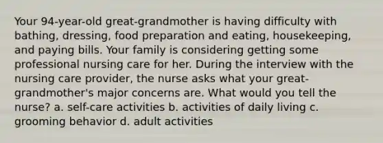 Your 94-year-old great-grandmother is having difficulty with bathing, dressing, food preparation and eating, housekeeping, and paying bills. Your family is considering getting some professional nursing care for her. During the interview with the nursing care provider, the nurse asks what your great-grandmother's major concerns are. What would you tell the nurse? a. self-care activities b. activities of daily living c. grooming behavior d. adult activities