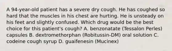 A 94-year-old patient has a severe dry cough. He has coughed so hard that the muscles in his chest are hurting. He is unsteady on his feet and slightly confused. Which drug would be the best choice for this patient's cough? A. benzonatate (Tessalon Perles) capsules B. dextromethorphan (Robitussin-DM) oral solution C. codeine cough syrup D. guaifenesin (Mucinex)