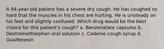 A 94-year-old patient has a severe dry cough. He has coughed so hard that the muscles in his chest are hurting. He is unsteady on his feet and slightly confused. Which drug would be the best choice for this patient's cough? a. Benzonatate capsules b. Dextromethorphan oral solution c. Codeine cough syrup d. Guaifenesin