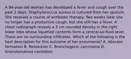 A 94-year-old woman has developed a fever and cough over the past 2 days. Staphylococcus aureus is cultured from her sputum. She receives a course of antibiotic therapy. Two weeks later she no longer has a productive cough, but she still has a fever. A chest radiograph reveals a 3 cm rounded density in the right lower lobe whose liquefied contents form a central air-fluid level. There are no surrounding infiltrates. Which of the following is the best description for this outcome of her pneumonia? A. Abscess formation B. Resolution C. Bronchogenic carcinoma D. Granulomatous cavitation