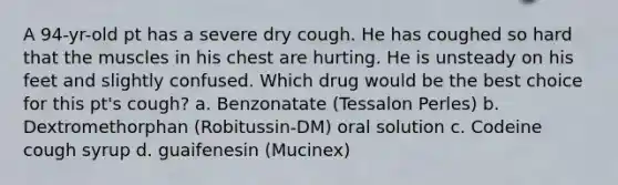 A 94-yr-old pt has a severe dry cough. He has coughed so hard that the muscles in his chest are hurting. He is unsteady on his feet and slightly confused. Which drug would be the best choice for this pt's cough? a. Benzonatate (Tessalon Perles) b. Dextromethorphan (Robitussin-DM) oral solution c. Codeine cough syrup d. guaifenesin (Mucinex)