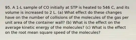 95. A 1‑L sample of CO initially at STP is heated to 546 C, and its volume is increased to 2 L. (a) What effect do these changes have on the number of collisions of the molecules of the gas per unit area of the container wall? (b) What is the effect on the average kinetic energy of the molecules? (c) What is the effect on the root mean square speed of the molecules?