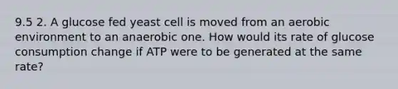 9.5 2. A glucose fed yeast cell is moved from an aerobic environment to an anaerobic one. How would its rate of glucose consumption change if ATP were to be generated at the same rate?