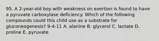 95. A 2-year-old boy with weakness on exertion is found to have a pyruvate carboxylase deficiency. Which of the following compounds could this child use as a substrate for gluconeogenesis? 9-4-11 A. alanine B. glycerol C. lactate D. proline E. pyruvate