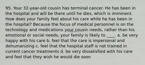 95. Your 32-year-old cousin has terminal cancer. He has been in the hospital and will be there until he dies, which is imminent. How does your family feel about his care while he has been in the hospital? Because the focus of medical personnel is on the technology and medications your cousin needs, rather than his emotional or social needs, your family is likely to ____. a. be very happy with his care b. feel that the care is impersonal and dehumanizing c. feel that the hospital staff is not trained in current cancer treatments d. be very dissatisfied with his care and feel that they wish he would die soon