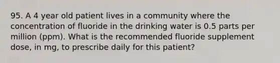 95. A 4 year old patient lives in a community where the concentration of fluoride in the drinking water is 0.5 parts per million (ppm). What is the recommended fluoride supplement dose, in mg, to prescribe daily for this patient?