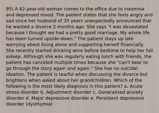 95) A 62-year-old woman comes to the office due to insomnia and depressed mood. The patient states that she feels angry and sad since her husband of 35 years unexpectedly announced that he wanted a divorce 2 months ago. She says "I was devastated because I thought we had a pretty good marriage. My whole life has been turned upside-down." The patient stays up late worrying about living alone and supporting herself financially. She recently started drinking wine before bedtime to help her fall asleep. Although she was regularly eating lunch with friends, the patient has canceled multiple times because she "can't bear to go through the story again and again." She has no suicidal ideation. The patient is tearful when discussing the divorce but brightens when asked about her grandchildren. Which of the following is the most likely diagnosis in this patient? a. Acute stress disorder b. Adjustment disorder c. Generalized anxiety disorder d. Major depressive disorder e. Persistent depressive disorder (dysthymia)