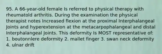 95. A 66-year-old female Is referred to physical therapy with rheumatold arthritis. During the examination the physical therapist notes Increased flexion at the proximal Interphalangeal Joints and hyperextension at the metacarpophalangeal and distal Interphalangeal Joints. This deformity Is MOST representative of: 1. boutonnlere deformity 2. mallet finger 3. swan neck deformity 4. ulnar drift