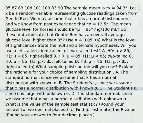 95 87 83 106 101 109 83 90 The sample mean is *x ≈ 94.3*. Let x be a random variable representing glucose readings taken from Gentle Ben. We may assume that x has a normal distribution, and we know from past experience that *σ = 12.5*. The mean glucose level for horses should be *μ = 85* mg/100 ml.† Do these data indicate that Gentle Ben has an overall average glucose level higher than 85? Use α = 0.05. (a) What is the level of significance? State the null and alternate hypotheses. Will you use a left-tailed, right-tailed, or two-tailed test? A. H0: μ > 85; H1: μ = 85; right-tailed B. H0: μ = 85; H1: μ ≠ 85; two-tailed C. H0: μ = 85; H1: μ 85; right-tailed (b) What sampling distribution will you use? Explain the rationale for your choice of sampling distribution . A. The standard normal, since we assume that x has a normal distribution with known σ. B. The Student's t, since we assume that x has a normal distribution with known σ. C. The Student's t, since n is large with unknown σ. D. The standard normal, since we assume that x has a normal distribution with unknown σ. What is the value of the sample test statistic? (Round your answer to two decimal places.) (c) Find (or estimate) the P-value. (Round your answer to four decimal places.)