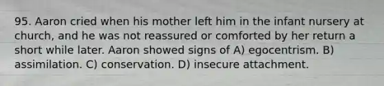 95. Aaron cried when his mother left him in the infant nursery at church, and he was not reassured or comforted by her return a short while later. Aaron showed signs of A) egocentrism. B) assimilation. C) conservation. D) insecure attachment.