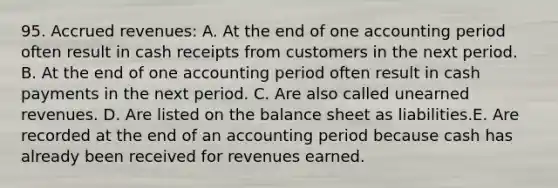 95. Accrued revenues: A. At the end of one accounting period often result in cash receipts from customers in the next period. B. At the end of one accounting period often result in cash payments in the next period. C. Are also called unearned revenues. D. Are listed on the balance sheet as liabilities.E. Are recorded at the end of an accounting period because cash has already been received for revenues earned.