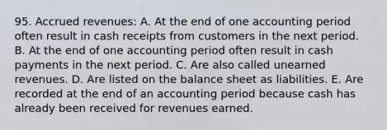 95. Accrued revenues: A. At the end of one accounting period often result in cash receipts from customers in the next period. B. At the end of one accounting period often result in cash payments in the next period. C. Are also called unearned revenues. D. Are listed on the balance sheet as liabilities. E. Are recorded at the end of an accounting period because cash has already been received for revenues earned.