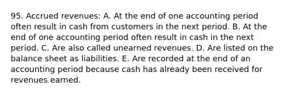 95. Accrued revenues: A. At the end of one accounting period often result in cash from customers in the next period. B. At the end of one accounting period often result in cash in the next period. C. Are also called unearned revenues. D. Are listed on the balance sheet as liabilities. E. Are recorded at the end of an accounting period because cash has already been received for revenues earned.