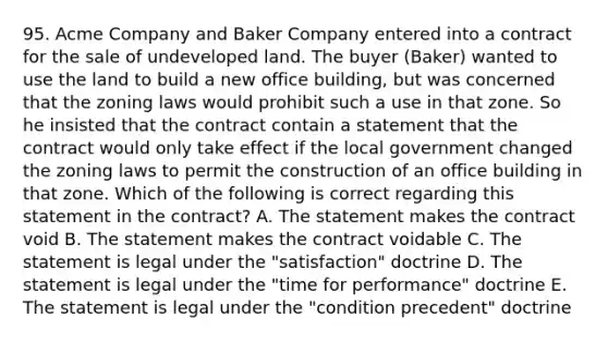 95. Acme Company and Baker Company entered into a contract for the sale of undeveloped land. The buyer (Baker) wanted to use the land to build a new office building, but was concerned that the zoning laws would prohibit such a use in that zone. So he insisted that the contract contain a statement that the contract would only take effect if the local government changed the zoning laws to permit the construction of an office building in that zone. Which of the following is correct regarding this statement in the contract? A. The statement makes the contract void B. The statement makes the contract voidable C. The statement is legal under the "satisfaction" doctrine D. The statement is legal under the "time for performance" doctrine E. The statement is legal under the "condition precedent" doctrine