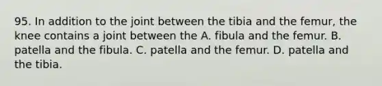 95. In addition to the joint between the tibia and the femur, the knee contains a joint between the A. fibula and the femur. B. patella and the fibula. C. patella and the femur. D. patella and the tibia.